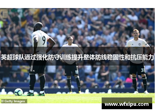 英超球队通过强化防守训练提升整体防线稳固性和抗压能力